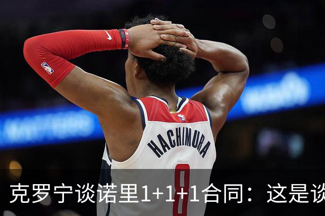 克罗宁谈诺里1+1+1合同：这是谈判原则 保护下行风险促进上行收益
