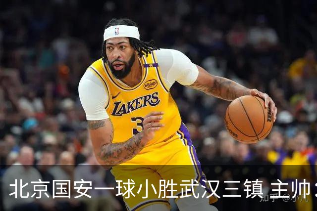北京国安一球小胜武汉三镇 主帅：球员还需要做得更聪明一些
