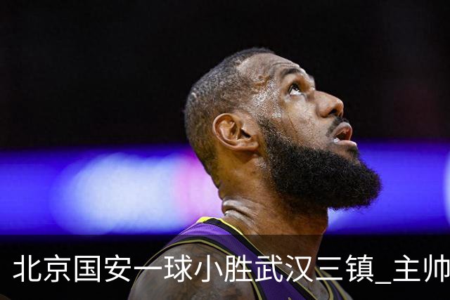 北京国安一球小胜武汉三镇 主帅：球员还需要做得更聪明一些