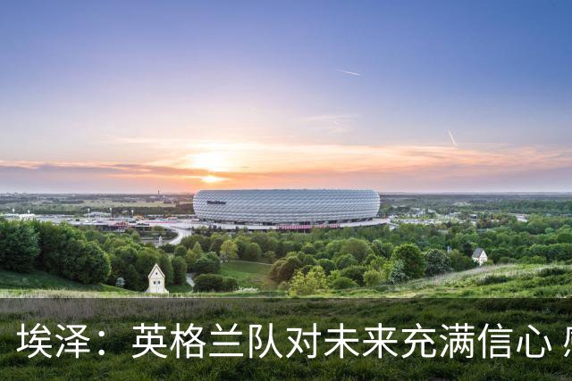 埃泽：英格兰队对未来充满信心 感谢上帝让我完成世界杯首秀