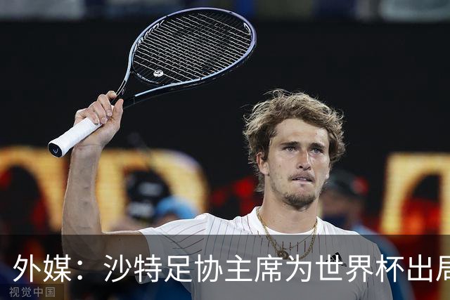 外媒：沙特足协主席为世界杯出局担责辞职 足协不会因此出现真空