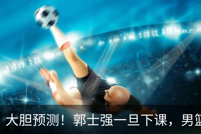 大胆预测！郭士强一旦下课，男篮新主帅99％在以下会在这三人之间产生