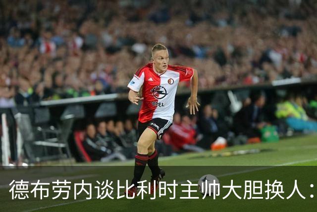 德布劳内谈比利时主帅大胆换人：你不得不服，事实证明他是对的