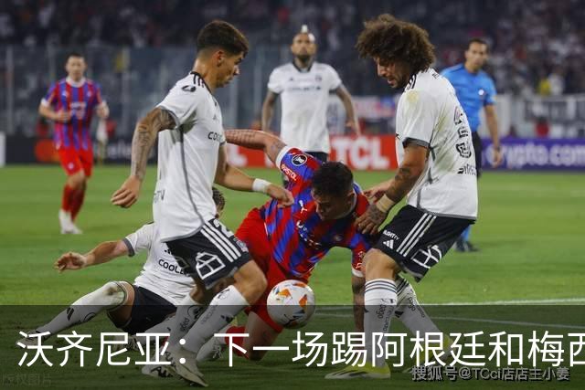 沃齐尼亚：下一场踢阿根廷和梅西是终极荣耀，出线那一刻我乐疯了