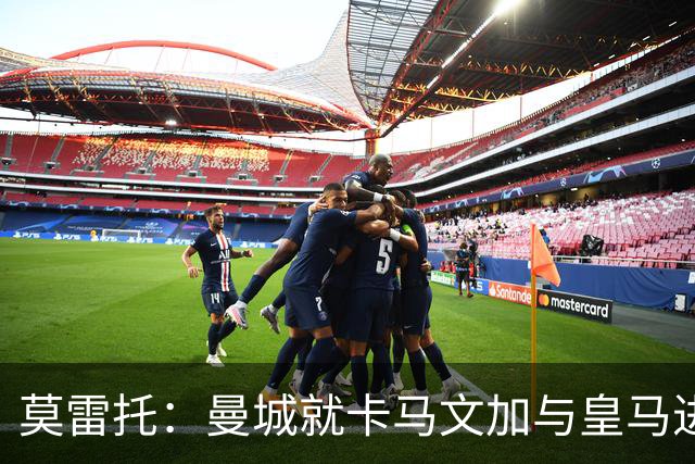 莫雷托：曼城就卡马文加与皇马进行了直接接触！穆帅不介意他离开