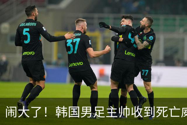 闹大了！韩国男足主帅收到死亡威胁，网友：玩个球咋还玩命呢？